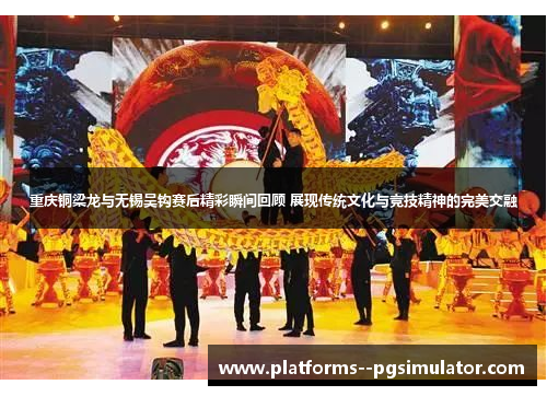 重庆铜梁龙与无锡吴钩赛后精彩瞬间回顾 展现传统文化与竞技精神的完美交融