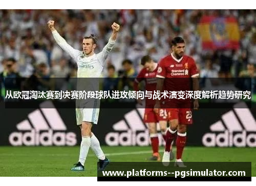 从欧冠淘汰赛到决赛阶段球队进攻倾向与战术演变深度解析趋势研究