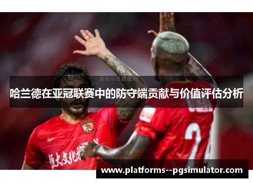 哈兰德在亚冠联赛中的防守端贡献与价值评估分析