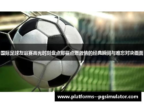 国际足球友谊赛高光时刻盘点那些点燃激情的经典瞬间与难忘对决画面