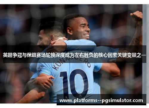 英超争冠与保级赛场轮换深度成为左右胜负的核心因素关键变量之一