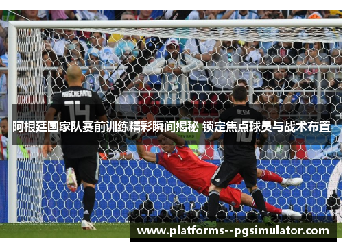 阿根廷国家队赛前训练精彩瞬间揭秘 锁定焦点球员与战术布置
