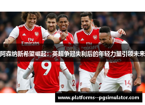 阿森纳新希望崛起：英超争冠失利后的年轻力量引领未来