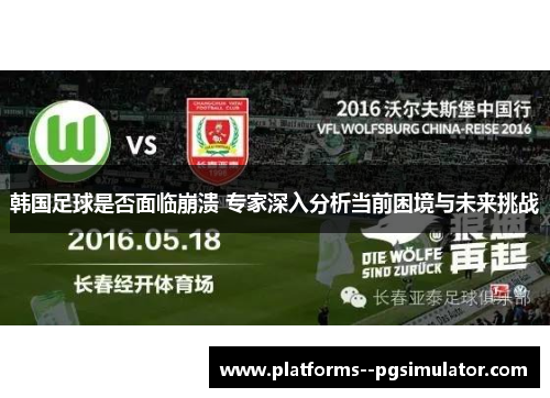 韩国足球是否面临崩溃 专家深入分析当前困境与未来挑战