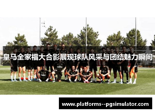 皇马全家福大合影展现球队风采与团结魅力瞬间 皇马全家福大合影展现球队风采与团结魅力瞬间